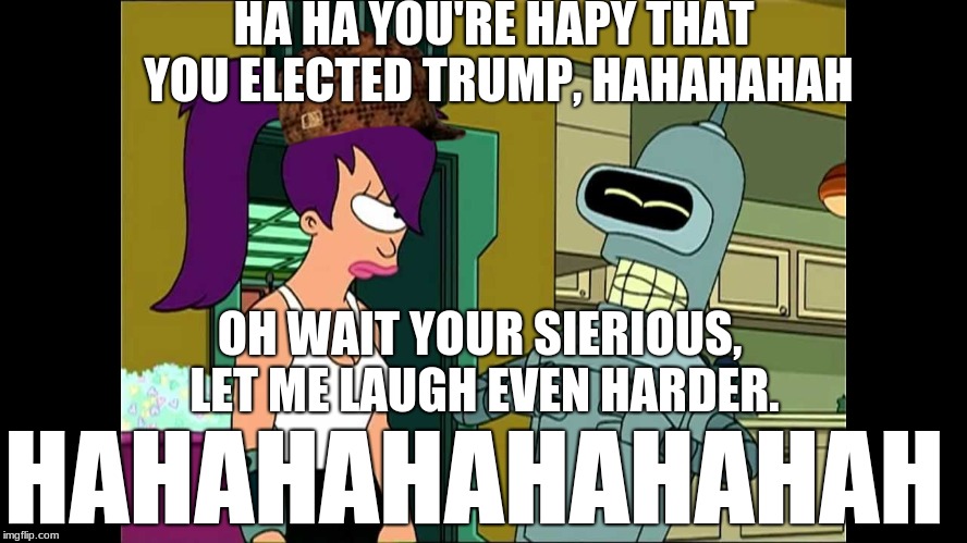 Futurama Bender Let Me Laugh Even Harder | HA HA YOU'RE HAPY THAT YOU ELECTED TRUMP, HAHAHAHAH; OH WAIT YOUR SIERIOUS, LET ME LAUGH EVEN HARDER. HAHAHAHAHAHAHAH | image tagged in futurama bender let me laugh even harder,scumbag | made w/ Imgflip meme maker