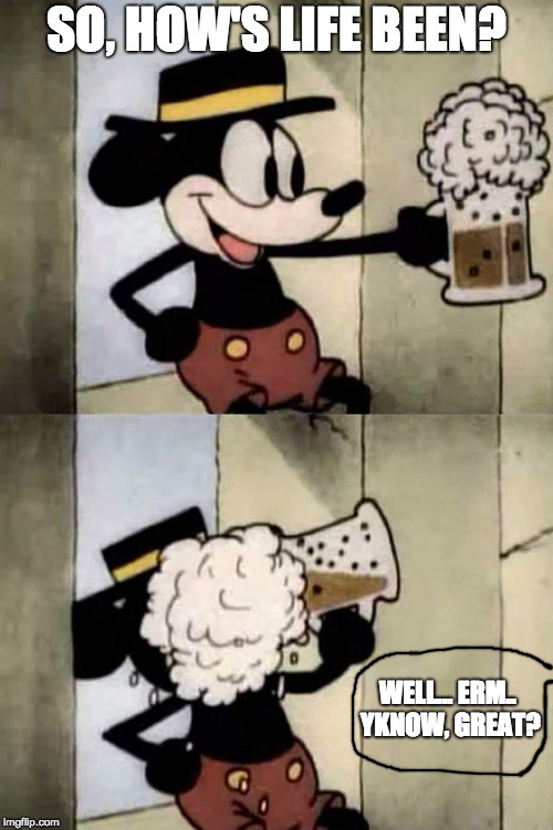 Mickey mouse beer | SO, HOW'S LIFE BEEN? WELL... ERM.. YKNOW, GREAT? | image tagged in mickey mouse beer | made w/ Imgflip meme maker