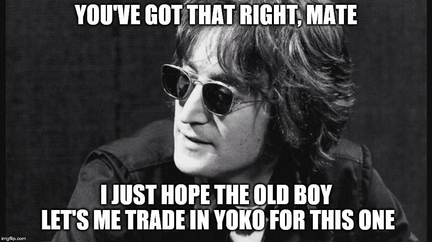 YOU'VE GOT THAT RIGHT, MATE I JUST HOPE THE OLD BOY LET'S ME TRADE IN YOKO FOR THIS ONE | made w/ Imgflip meme maker