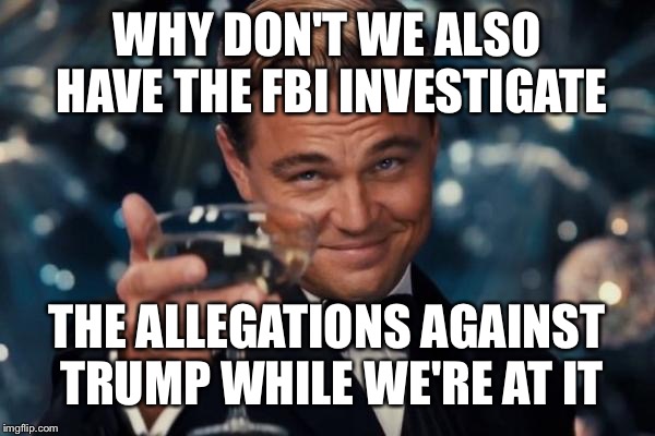 Leonardo Dicaprio Cheers Meme | WHY DON'T WE ALSO HAVE THE FBI INVESTIGATE THE ALLEGATIONS AGAINST TRUMP WHILE WE'RE AT IT | image tagged in memes,leonardo dicaprio cheers | made w/ Imgflip meme maker