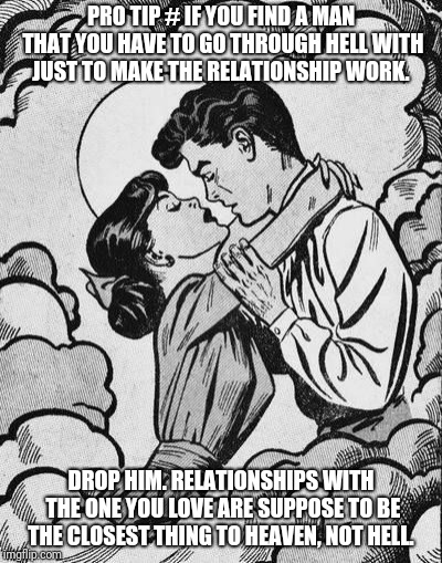couple in love.. | PRO TIP # IF YOU FIND A MAN THAT YOU HAVE TO GO THROUGH HELL WITH JUST TO MAKE THE RELATIONSHIP WORK. DROP HIM. RELATIONSHIPS WITH THE ONE YOU LOVE ARE SUPPOSE TO BE THE CLOSEST THING TO HEAVEN, NOT HELL. | image tagged in couple in love | made w/ Imgflip meme maker
