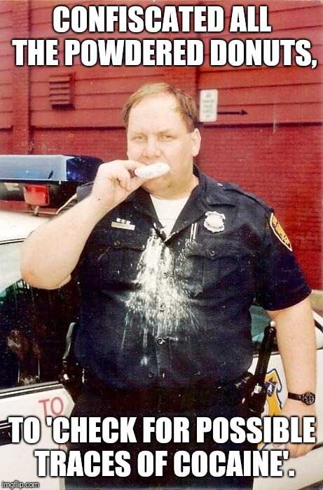 Not to mention that white residue all over his uniform! |  CONFISCATED ALL THE POWDERED DONUTS, TO 'CHECK FOR POSSIBLE TRACES OF COCAINE'. | image tagged in donut cop,funny memes,memes | made w/ Imgflip meme maker