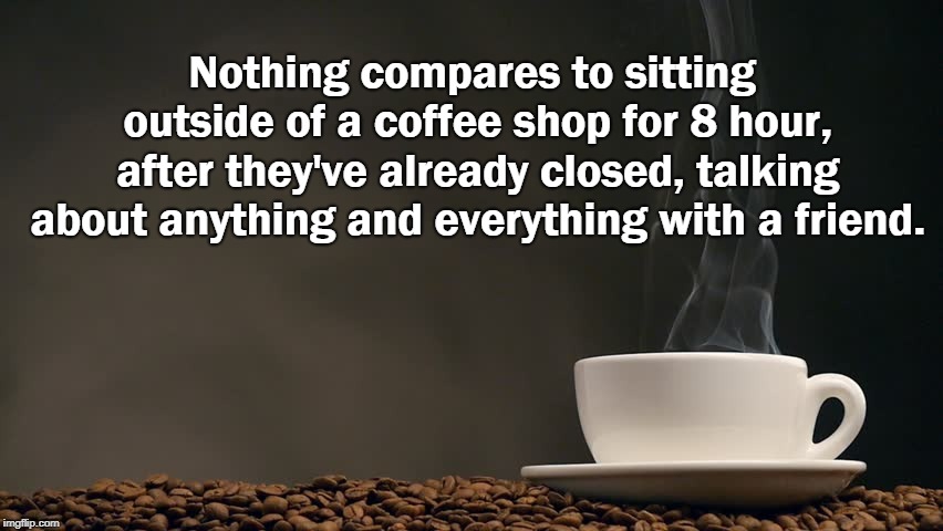 Coffee with a friend | Nothing compares to sitting outside of a coffee shop for 8 hour, after they've already closed, talking about anything and everything with a friend. | image tagged in coffee,friends | made w/ Imgflip meme maker