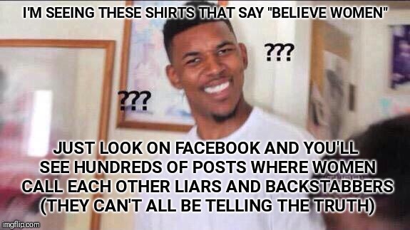 Black guy confused | I'M SEEING THESE SHIRTS THAT SAY "BELIEVE WOMEN"; JUST LOOK ON FACEBOOK AND YOU'LL SEE HUNDREDS OF POSTS WHERE WOMEN CALL EACH OTHER LIARS AND BACKSTABBERS (THEY CAN'T ALL BE TELLING THE TRUTH) | image tagged in black guy confused | made w/ Imgflip meme maker