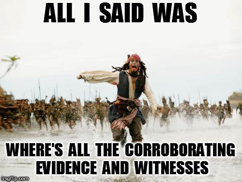 Jack Sparrow Being Chased Meme | ALL  I  SAID  WAS WHERE'S  ALL  THE  CORROBORATING  EVIDENCE  AND  WITNESSES | image tagged in memes,jack sparrow being chased | made w/ Imgflip meme maker