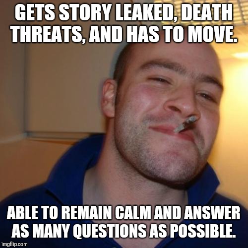 Good Guy Greg Meme | GETS STORY LEAKED, DEATH THREATS, AND HAS TO MOVE. ABLE TO REMAIN CALM AND ANSWER AS MANY QUESTIONS AS POSSIBLE. | image tagged in memes,good guy greg | made w/ Imgflip meme maker