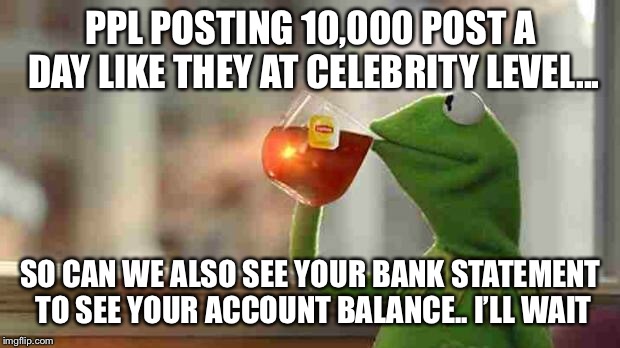 Kermit sipping tea | PPL POSTING 10,000 POST A DAY LIKE THEY AT CELEBRITY LEVEL... SO CAN WE ALSO SEE YOUR BANK STATEMENT TO SEE YOUR ACCOUNT BALANCE.. I’LL WAIT | image tagged in kermit sipping tea | made w/ Imgflip meme maker