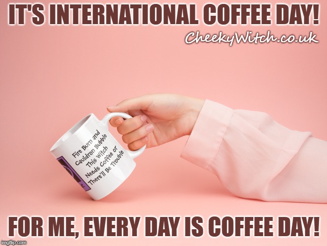 International Coffee Day! | IT'S INTERNATIONAL COFFEE DAY! CheekyWitch.co.uk; FOR ME, EVERY DAY IS COFFEE DAY! | image tagged in coffee,coffee addict,coffee cup,coffee day,international coffee day | made w/ Imgflip meme maker