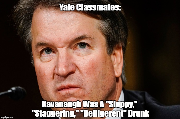 Yale Classmates Say Kavanaugh Was A "Sloppy," "Staggering," "Belligerent" Drunk | Yale Classmates:; Kavanaugh Was A "Sloppy," "Staggering," "Belligerent" Drunk | image tagged in brett kavanaugh,supreme court,senate judiciary committee,trump nominee | made w/ Imgflip meme maker