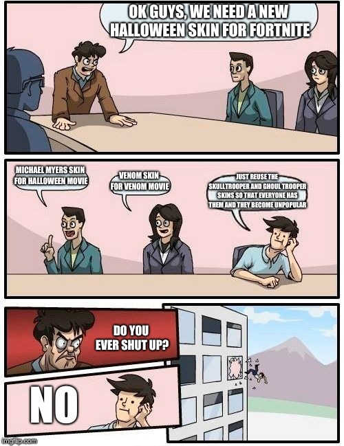 Boardroom Meeting Suggestion Meme | OK GUYS, WE NEED A NEW HALLOWEEN SKIN FOR FORTNITE; MICHAEL MYERS SKIN FOR HALLOWEEN MOVIE; VENOM SKIN FOR VENOM MOVIE; JUST REUSE THE SKULLTROOPER AND GHOUL TROOPER SKINS SO THAT EVERYONE HAS THEM AND THEY BECOME UNPOPULAR; DO YOU EVER SHUT UP? NO | image tagged in memes,boardroom meeting suggestion | made w/ Imgflip meme maker