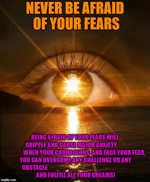 New Dawn | NEVER BE AFRAID OF YOUR FEARS; BEING AFRAID OF YOUR FEARS WILL CRIPPLE AND CAUSE MAJOR ANXIETY.






 














WHEN YOUR COURAGEOUS  AND FACE YOUR FEAR, YOU CAN OVERCOME ANY CHALLENGE OR ANY OBSTACLE





































































 AND FULFILL ALL YOUR DREAMS! | image tagged in new dawn | made w/ Imgflip meme maker