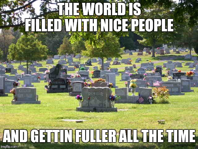 cemetery | THE WORLD IS FILLED WITH NICE PEOPLE; AND GETTIN FULLER ALL THE TIME | image tagged in cemetery | made w/ Imgflip meme maker