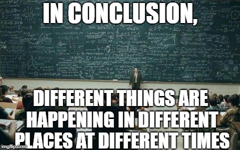 chalkboard | IN CONCLUSION, DIFFERENT THINGS ARE HAPPENING IN DIFFERENT PLACES AT DIFFERENT TIMES | image tagged in chalkboard | made w/ Imgflip meme maker