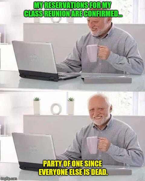 Hide the Pain Harold | MY RESERVATIONS FOR MY CLASS REUNION ARE CONFIRMED... PARTY OF ONE SINCE EVERYONE ELSE IS DEAD. | image tagged in memes,hide the pain harold | made w/ Imgflip meme maker