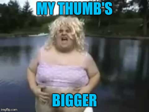 Fat Man in a Wig | MY THUMB'S BIGGER | image tagged in fat man in a wig | made w/ Imgflip meme maker