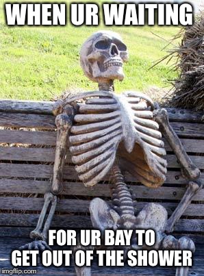 Waiting Skeleton Meme | WHEN UR WAITING; FOR UR BAY TO GET OUT OF THE SHOWER | image tagged in memes,waiting skeleton | made w/ Imgflip meme maker