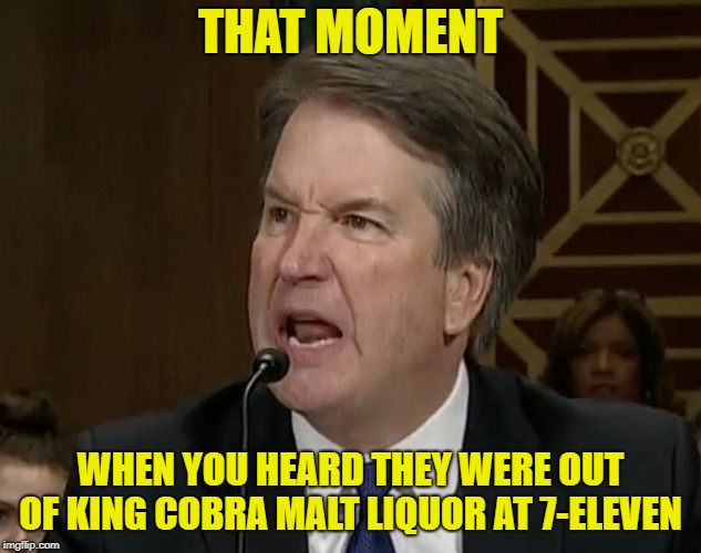 Raging Kavanaugh | THAT MOMENT; WHEN YOU HEARD THEY WERE OUT OF KING COBRA MALT LIQUOR AT 7-ELEVEN | image tagged in raging kavanaugh | made w/ Imgflip meme maker