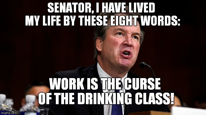 Pardon Me Senator Whitehouse, I Blacked Out There For A Minute.. | SENATOR, I HAVE LIVED MY LIFE BY THESE EIGHT WORDS:; WORK IS THE CURSE OF THE DRINKING CLASS! | image tagged in brett kavanaugh is angry,brett kavanaugh | made w/ Imgflip meme maker