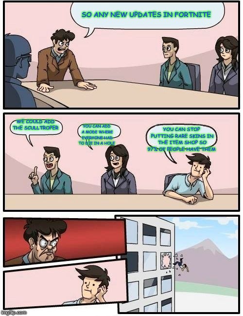 Boardroom Meeting Suggestion | SO ANY NEW UPDATES IN FORTNITE; WE COULD ADD THE SCULLTROPER; YOU CAN ADD A MODE WHERE EVERYONE HAD TO DIE IN A HOLE; YOU CAN STOP PUTTING RARE SKINS IN THE ITEM SHOP SO 97% OF PEOPLE HAVE THEM | image tagged in memes,boardroom meeting suggestion | made w/ Imgflip meme maker