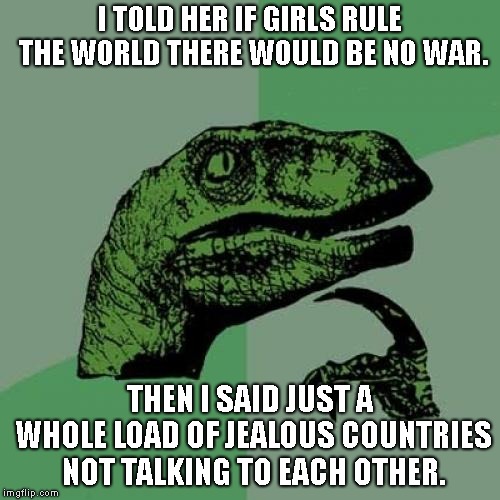 Philosoraptor | I TOLD HER IF GIRLS RULE THE WORLD THERE WOULD BE NO WAR. THEN I SAID JUST A WHOLE LOAD OF JEALOUS COUNTRIES NOT TALKING TO EACH OTHER. | image tagged in memes,philosoraptor | made w/ Imgflip meme maker