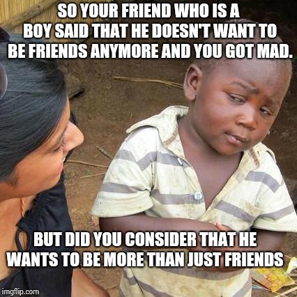 Third World Skeptical Kid Meme | SO YOUR FRIEND WHO IS A BOY SAID THAT HE DOESN'T WANT TO BE FRIENDS ANYMORE AND YOU GOT MAD. BUT DID YOU CONSIDER THAT HE WANTS TO BE MORE THAN JUST FRIENDS | image tagged in memes,third world skeptical kid | made w/ Imgflip meme maker