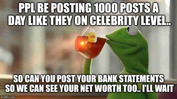 Kermit sipping tea | PPL BE POSTING 1000 POSTS A DAY LIKE THEY ON CELEBRITY LEVEL.. SO CAN YOU POST YOUR BANK STATEMENTS SO WE CAN SEE YOUR NET WORTH TOO.. I’LL WAIT | image tagged in kermit sipping tea | made w/ Imgflip meme maker