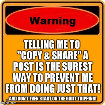 Warning Sign Meme | TELLING ME TO "COPY & SHARE" A POST IS THE SUREST WAY TO PREVENT ME FROM DOING JUST THAT! ...AND DON'T EVEN START ON THE GUILT TRIPPING! | image tagged in memes,warning sign | made w/ Imgflip meme maker