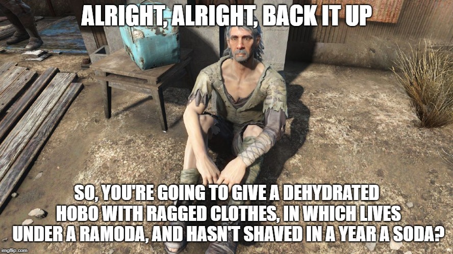 Srsly, me' dudes? Are ye' literal? | ALRIGHT, ALRIGHT, BACK IT UP; SO, YOU'RE GOING TO GIVE A DEHYDRATED HOBO WITH RAGGED CLOTHES, IN WHICH LIVES UNDER A RAMODA, AND HASN'T SHAVED IN A YEAR A SODA? | image tagged in hobo,soda,fallout 4 | made w/ Imgflip meme maker