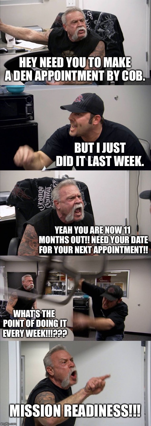 American Chopper Argument | HEY NEED YOU TO MAKE A DEN APPOINTMENT BY COB. BUT I JUST DID IT LAST WEEK. YEAH YOU ARE NOW 11 MONTHS OUT!! NEED YOUR DATE FOR YOUR NEXT APPOINTMENT!! WHAT’S THE POINT OF DOING IT EVERY WEEK!!!??? MISSION READINESS!!! | image tagged in memes,american chopper argument | made w/ Imgflip meme maker