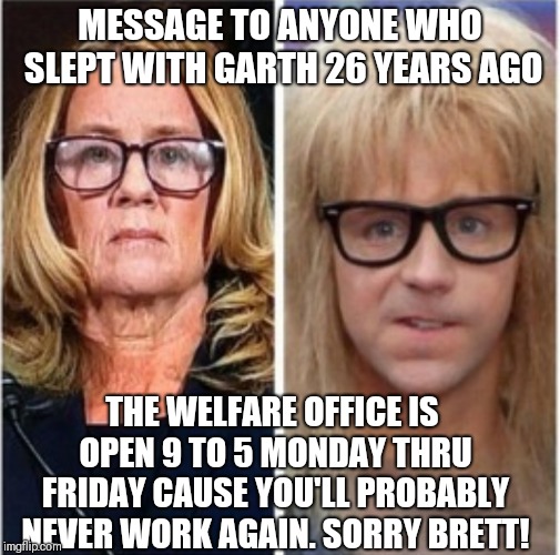Sorry Brett  | MESSAGE TO ANYONE WHO SLEPT WITH GARTH 26 YEARS AGO; THE WELFARE OFFICE IS OPEN 9 TO 5 MONDAY THRU FRIDAY CAUSE YOU'LL PROBABLY NEVER WORK AGAIN. SORRY BRETT! | image tagged in garth,memes,political,ford,kavanaugh,dana garvey | made w/ Imgflip meme maker