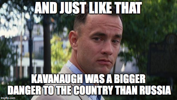 Forrest Gump | AND JUST LIKE THAT; KAVANAUGH WAS A BIGGER DANGER TO THE COUNTRY THAN RUSSIA | image tagged in forrest gump | made w/ Imgflip meme maker