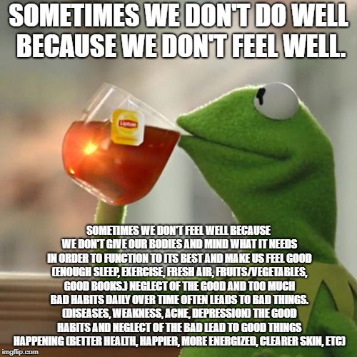 But That's None Of My Business Meme | SOMETIMES WE DON'T DO WELL BECAUSE WE DON'T FEEL WELL. SOMETIMES WE DON'T FEEL WELL BECAUSE WE DON'T GIVE OUR BODIES AND MIND WHAT IT NEEDS IN ORDER TO FUNCTION TO ITS BEST AND MAKE US FEEL GOOD (ENOUGH SLEEP, EXERCISE, FRESH AIR, FRUITS/VEGETABLES, GOOD BOOKS.) NEGLECT OF THE GOOD AND TOO MUCH BAD HABITS DAILY OVER TIME OFTEN LEADS TO BAD THINGS. (DISEASES, WEAKNESS, ACNE, DEPRESSION) THE GOOD HABITS AND NEGLECT OF THE BAD LEAD TO GOOD THINGS HAPPENING (BETTER HEALTH, HAPPIER, MORE ENERGIZED, CLEARER SKIN, ETC) | image tagged in memes,but thats none of my business,kermit the frog,health | made w/ Imgflip meme maker