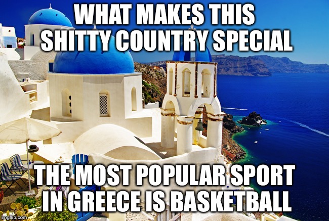 Greece scenery | WHAT MAKES THIS SHITTY COUNTRY SPECIAL; THE MOST POPULAR SPORT IN GREECE IS BASKETBALL | image tagged in greece scenery,basketball | made w/ Imgflip meme maker