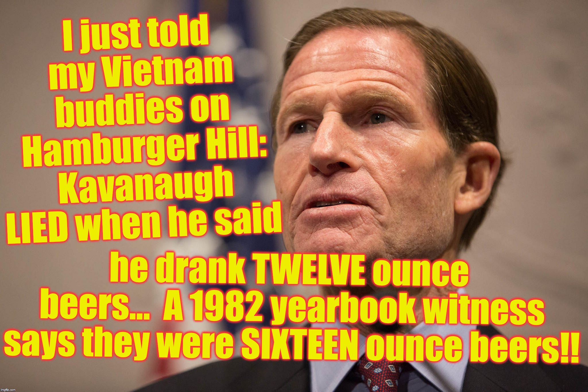 Sen. Blumenthal -- phony Vietnam hero | I just told my Vietnam buddies on Hamburger Hill: Kavanaugh LIED when he said; he drank TWELVE ounce beers...  A 1982 yearbook witness says they were SIXTEEN ounce beers!! | image tagged in lying | made w/ Imgflip meme maker