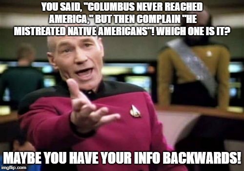 pro-Columbus day meme | YOU SAID, "COLUMBUS NEVER REACHED AMERICA," BUT THEN COMPLAIN "HE MISTREATED NATIVE AMERICANS"! WHICH ONE IS IT? MAYBE YOU HAVE YOUR INFO BACKWARDS! | image tagged in memes,picard wtf | made w/ Imgflip meme maker