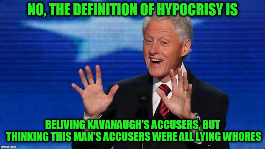 bill clinton | NO, THE DEFINITION OF HYPOCRISY IS BELIVING KAVANAUGH'S ACCUSERS, BUT THINKING THIS MAN'S ACCUSERS WERE ALL LYING W**RES | image tagged in bill clinton | made w/ Imgflip meme maker