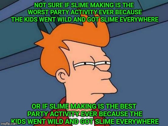 Futurama Fry Meme | NOT SURE IF SLIME MAKING IS THE WORST PARTY ACTIVITY EVER BECAUSE THE KIDS WENT WILD AND GOT SLIME EVERYWHERE; OR IF SLIME MAKING IS THE BEST PARTY ACTIVITY EVER BECAUSE THE KIDS WENT WILD AND GOT SLIME EVERYWHERE | image tagged in memes,futurama fry | made w/ Imgflip meme maker