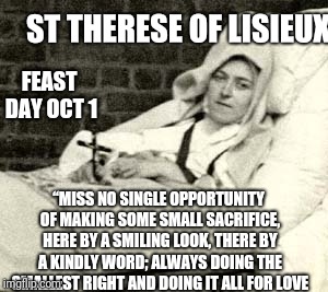 Smile | ST THERESE OF LISIEUX; FEAST DAY OCT 1; “MISS NO SINGLE OPPORTUNITY OF MAKING SOME SMALL SACRIFICE, HERE BY A SMILING LOOK, THERE BY A KINDLY WORD; ALWAYS DOING THE SMALLEST RIGHT AND DOING IT ALL FOR LOVE | image tagged in catholic,jesus christ,smile,love,sick,death | made w/ Imgflip meme maker