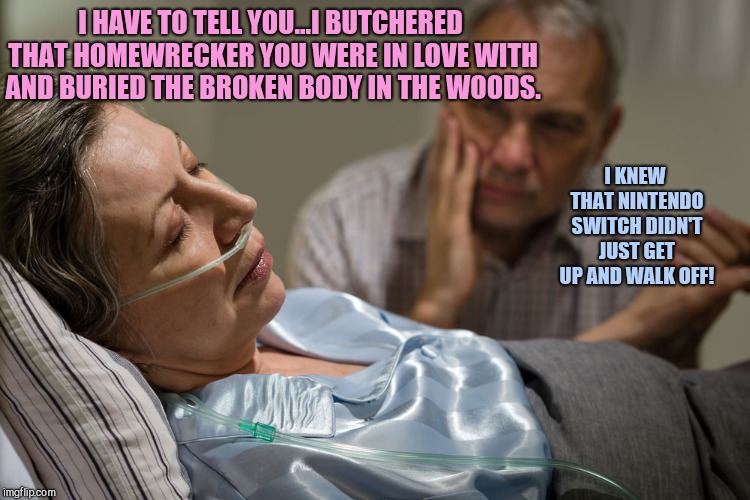 Death bed confession | I HAVE TO TELL YOU...I BUTCHERED THAT HOMEWRECKER YOU WERE IN LOVE WITH AND BURIED THE BROKEN BODY IN THE WOODS. I KNEW THAT NINTENDO SWITCH DIDN'T JUST GET UP AND WALK OFF! | image tagged in death bed confession,marriage | made w/ Imgflip meme maker