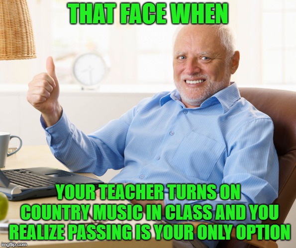 Hide the pain harold | THAT FACE WHEN; YOUR TEACHER TURNS ON COUNTRY MUSIC IN CLASS AND YOU REALIZE PASSING IS YOUR ONLY OPTION | image tagged in hide the pain harold | made w/ Imgflip meme maker