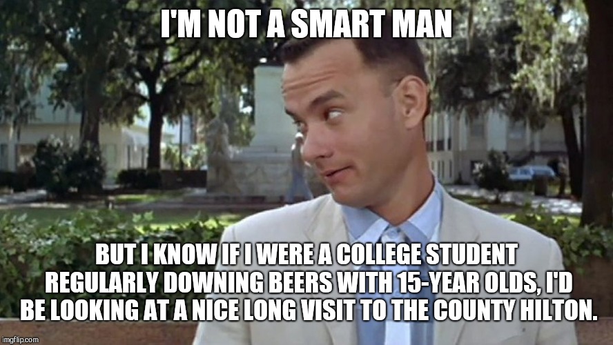 Forrest Gump Face | I'M NOT A SMART MAN; BUT I KNOW IF I WERE A COLLEGE STUDENT REGULARLY DOWNING BEERS WITH 15-YEAR OLDS, I'D BE LOOKING AT A NICE LONG VISIT TO THE COUNTY HILTON. | image tagged in forrest gump face,swetnick,allegations | made w/ Imgflip meme maker
