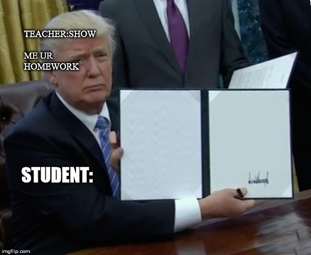 Trump Bill Signing Meme | TEACHER:SHOW ME UR HOMEWORK; STUDENT: | image tagged in memes,trump bill signing | made w/ Imgflip meme maker