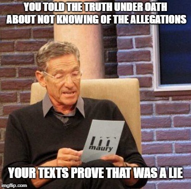 Maury Lie Detector Meme | YOU TOLD THE TRUTH UNDER OATH ABOUT NOT KNOWING OF THE ALLEGATIONS YOUR TEXTS PROVE THAT WAS A LIE | image tagged in memes,maury lie detector | made w/ Imgflip meme maker