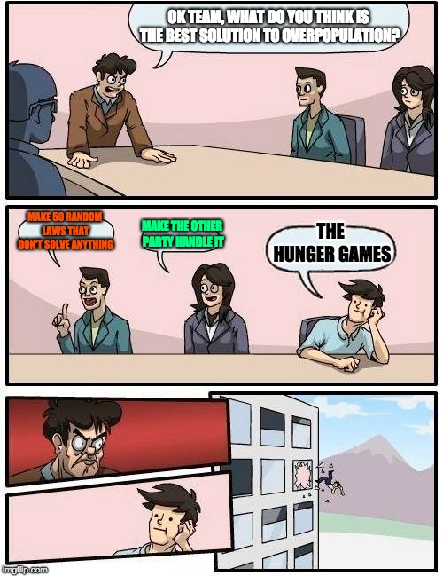 Boardroom Meeting Suggestion | OK TEAM, WHAT DO YOU THINK IS THE BEST SOLUTION TO OVERPOPULATION? MAKE 50 RANDOM LAWS THAT DON'T SOLVE ANYTHING; THE HUNGER GAMES; MAKE THE OTHER PARTY HANDLE IT | image tagged in memes,boardroom meeting suggestion | made w/ Imgflip meme maker