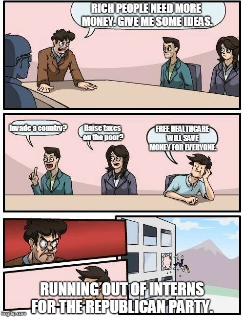 Boardroom Meeting Suggestion Meme | RICH PEOPLE NEED MORE MONEY. GIVE ME SOME IDEAS. Invade a country? FREE HEALTHCARE WILL SAVE MONEY FOR EVERYONE. Raise taxes on the poor? RUNNING OUT OF INTERNS FOR THE REPUBLICAN PARTY. | image tagged in memes,boardroom meeting suggestion | made w/ Imgflip meme maker