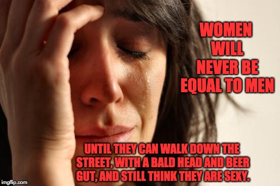 First World Problems Meme | WOMEN WILL NEVER BE EQUAL TO MEN; UNTIL THEY CAN WALK DOWN THE STREET, WITH A BALD HEAD AND BEER GUT, AND STILL THINK THEY ARE SEXY. | image tagged in memes,first world problems | made w/ Imgflip meme maker