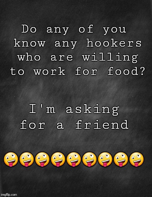 black blank | Do any of you know any hookers who are willing to work for food? I'm asking for a friend; 🤪🤪🤪🤪🤪🤪🤪🤪🤪 | image tagged in black blank | made w/ Imgflip meme maker