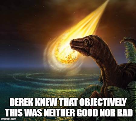 Almost Dead Dinosaur | DEREK KNEW THAT OBJECTIVELY THIS WAS NEITHER GOOD NOR BAD | image tagged in almost dead dinosaur | made w/ Imgflip meme maker