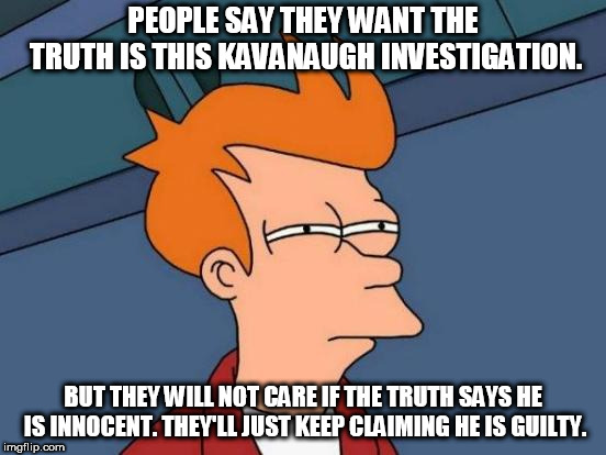 Your assumptions do not override results. | PEOPLE SAY THEY WANT THE TRUTH IS THIS KAVANAUGH INVESTIGATION. BUT THEY WILL NOT CARE IF THE TRUTH SAYS HE IS INNOCENT. THEY'LL JUST KEEP CLAIMING HE IS GUILTY. | image tagged in memes,futurama fry,brett kavanaugh | made w/ Imgflip meme maker