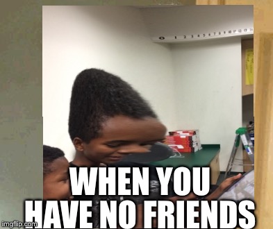 Have no friends | WHEN YOU; HAVE NO FRIENDS | image tagged in memes | made w/ Imgflip meme maker